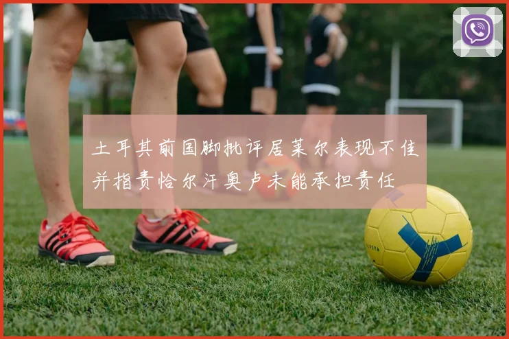 土耳其前国脚批评居莱尔表现不佳并指责恰尔汗奥卢未能承担责任