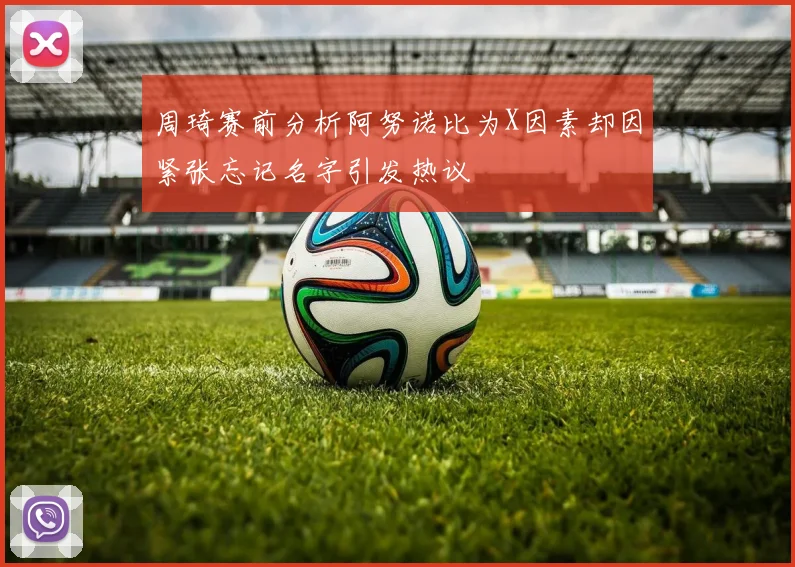 周琦赛前分析阿努诺比为X因素却因紧张忘记名字引发热议