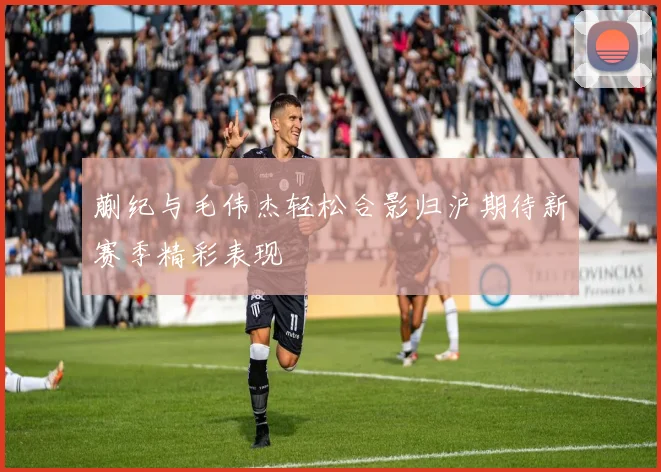 蒯纪与毛伟杰轻松合影归沪期待新赛季精彩表现