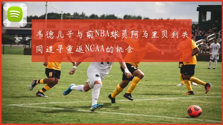 韦德儿子与前NBA球员阿马里贝利共同追寻重返NCAA的机会