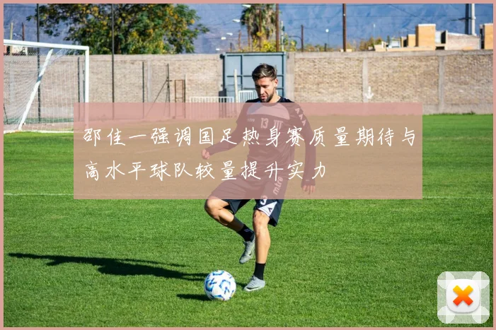 邵佳一强调国足热身赛质量期待与高水平球队较量提升实力