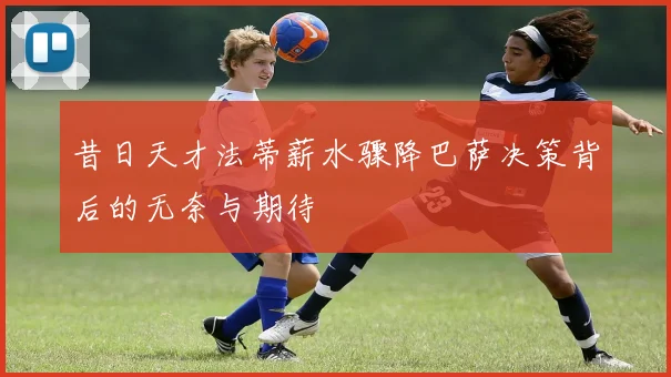 昔日天才法蒂薪水骤降巴萨决策背后的无奈与期待