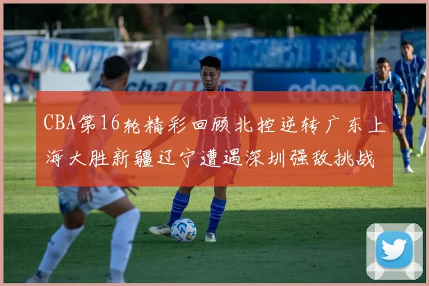 CBA第16轮精彩回顾北控逆转广东上海大胜新疆辽宁遭遇深圳强敌挑战