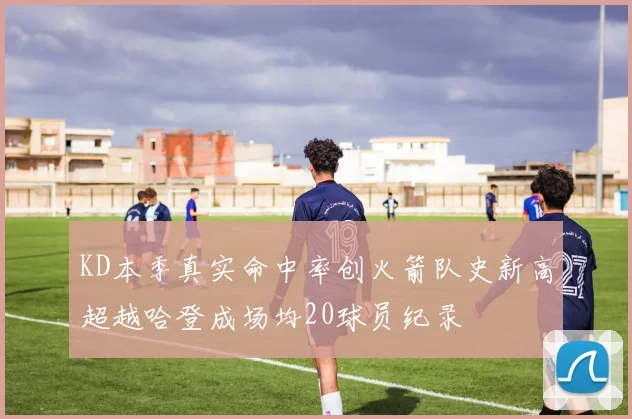 KD本季真实命中率创火箭队史新高超越哈登成场均20球员纪录