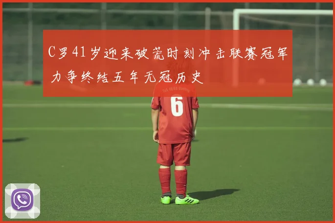 C罗41岁迎来破荒时刻冲击联赛冠军力争终结五年无冠历史