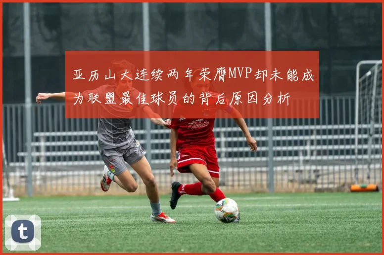亚历山大连续两年荣膺MVP却未能成为联盟最佳球员的背后原因分析