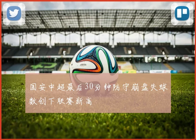国安中超最后30分钟防守崩盘失球数创下联赛新高