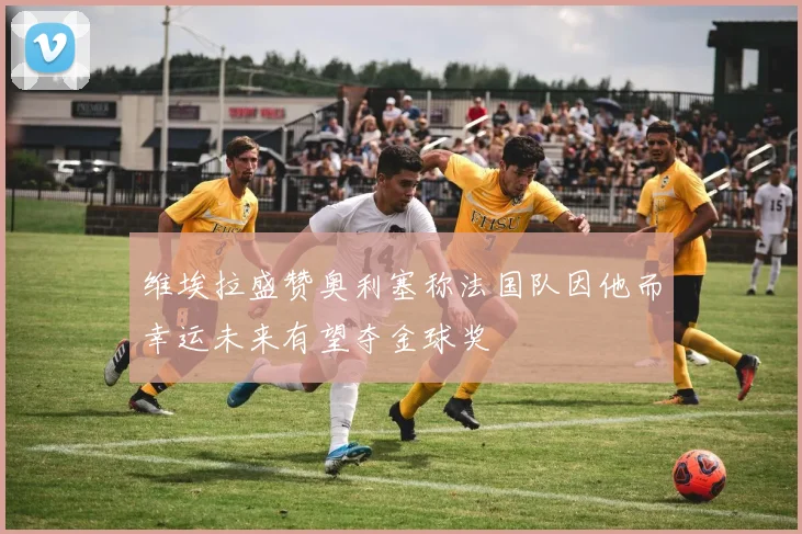 维埃拉盛赞奥利塞称法国队因他而幸运未来有望夺金球奖